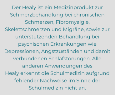 Der Healy ist ein Medizinprodukt zur Schmerzbehandlung bei chronischen Schmerzen, Fibromyalgie,  Skelettschmerzen und Migräne, sowie zur unterstützenden Behandlung bei psychischen Erkrankungen wie  Depressionen, Angstzuständen und damit verbundenen Schlafstörungen. Alle anderen Anwendungen des  Healy erkennt die Schulmedizin aufgrund fehlender Nachweise im Sinne der Schulmedizin nicht an.