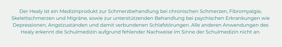 Der Healy ist ein Medizinprodukt zur Schmerzbehandlung bei chronischen Schmerzen, Fibromyalgie,  Skelettschmerzen und Migräne, sowie zur unterstützenden Behandlung bei psychischen Erkrankungen wie  Depressionen, Angstzuständen und damit verbundenen Schlafstörungen. Alle anderen Anwendungen des  Healy erkennt die Schulmedizin aufgrund fehlender Nachweise im Sinne der Schulmedizin nicht an.