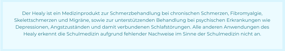 Der Healy ist ein Medizinprodukt zur Schmerzbehandlung bei chronischen Schmerzen, Fibromyalgie,  Skelettschmerzen und Migräne, sowie zur unterstützenden Behandlung bei psychischen Erkrankungen wie  Depressionen, Angstzuständen und damit verbundenen Schlafstörungen. Alle anderen Anwendungen des  Healy erkennt die Schulmedizin aufgrund fehlender Nachweise im Sinne der Schulmedizin nicht an.