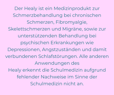 Der Healy ist ein Medizinprodukt zur Schmerzbehandlung bei chronischen Schmerzen, Fibromyalgie,  Skelettschmerzen und Migräne, sowie zur unterstützenden Behandlung bei psychischen Erkrankungen wie  Depressionen, Angstzuständen und damit verbundenen Schlafstörungen. Alle anderen Anwendungen des  Healy erkennt die Schulmedizin aufgrund fehlender Nachweise im Sinne der Schulmedizin nicht an.